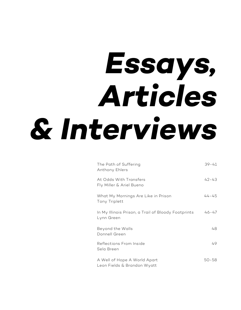 Essays, Articles & Interviews  The Path of Suffering 39-41 Anthony Ehlers  At Odds With Transfers 42-43 Fly Miller & Ariel Bueno,  What My Mornings Are Like in Prison [ Tony Triplett  in My lllinois Prison, & Trail of Bloody Footprints 464  Lynn Greer  Beyond the Walls 48 Donnell Green  Reflections From Inside 49 Selo Breen  A Well of Hope A World Apart 50-58 Leon Fields & Brandon Wyatt 